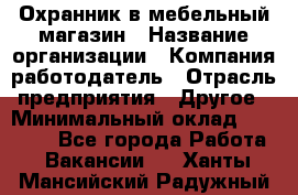 Охранник в мебельный магазин › Название организации ­ Компания-работодатель › Отрасль предприятия ­ Другое › Минимальный оклад ­ 50 000 - Все города Работа » Вакансии   . Ханты-Мансийский,Радужный г.